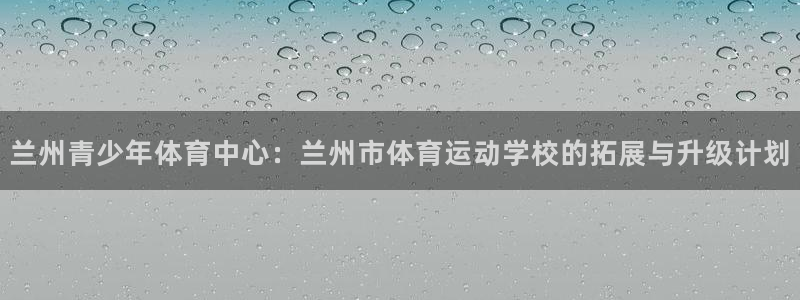 兰州青少年体育中心：兰州市体育运动学校的拓展与升级计划